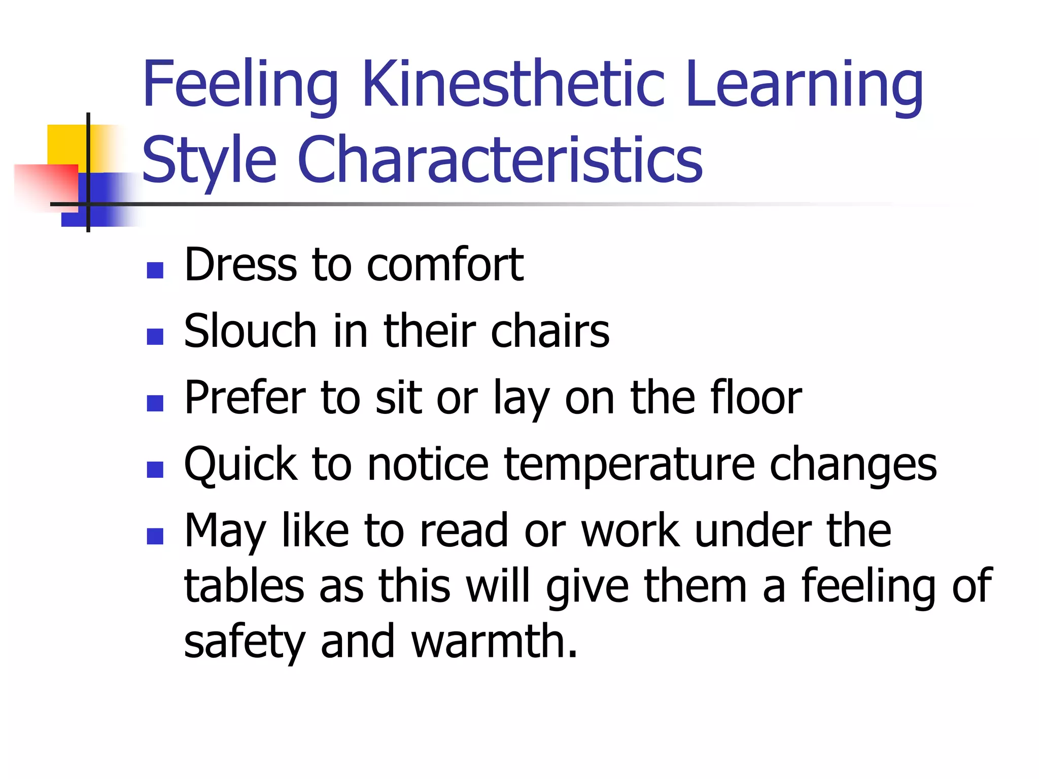 Feeling Kinesthetic Learning
Style Characteristics
 Dress to comfort
 Slouch in their chairs
 Prefer to sit or lay on the floor
 Quick to notice temperature changes
 May like to read or work under the
tables as this will give them a feeling of
safety and warmth.
 