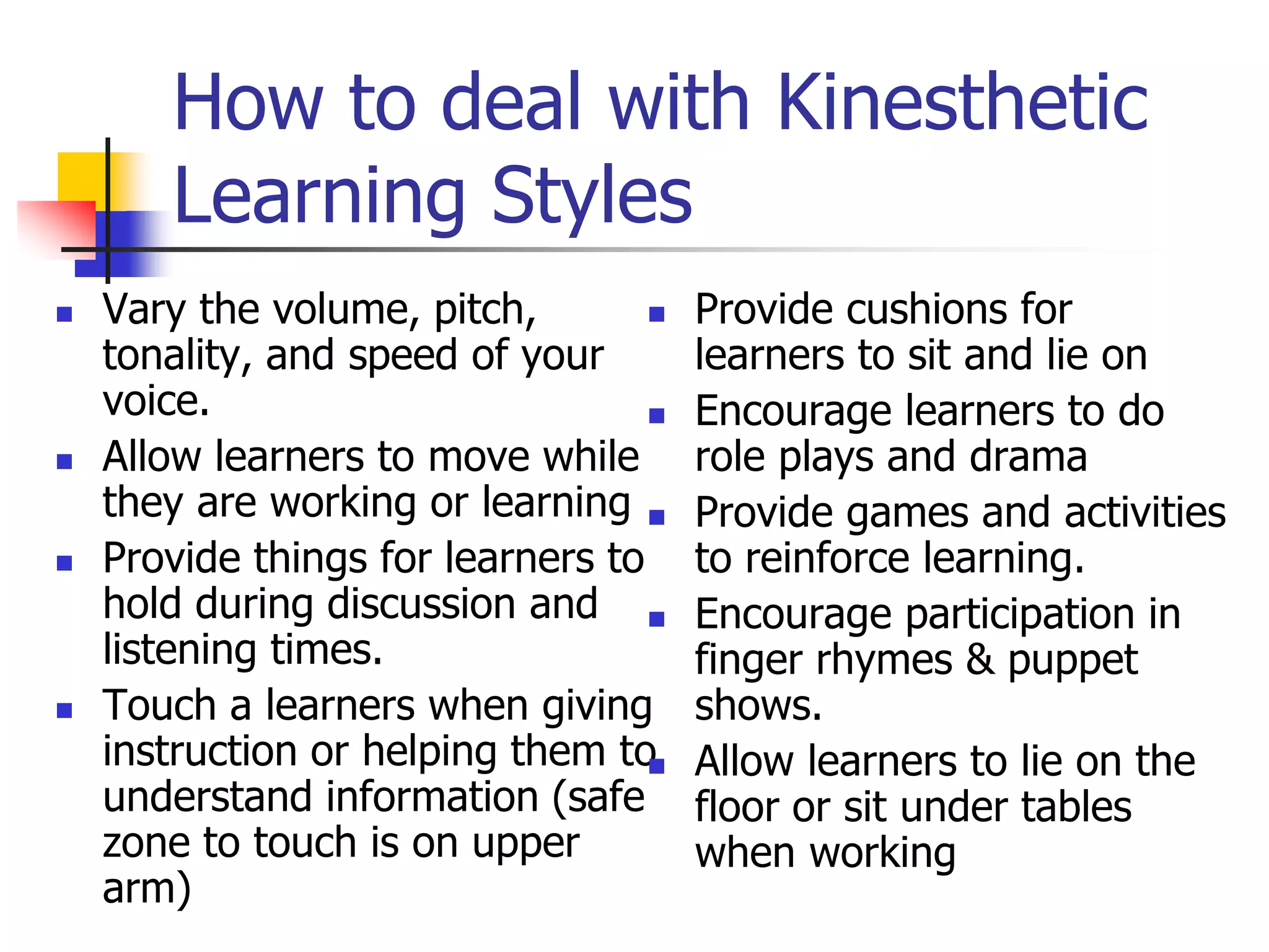 How to deal with Kinesthetic
Learning Styles
 Vary the volume, pitch,
tonality, and speed of your
voice.
 Allow learners to move while
they are working or learning
 Provide things for learners to
hold during discussion and
listening times.
 Touch a learners when giving
instruction or helping them to
understand information (safe
zone to touch is on upper
arm)
 Provide cushions for
learners to sit and lie on
 Encourage learners to do
role plays and drama
 Provide games and activities
to reinforce learning.
 Encourage participation in
finger rhymes & puppet
shows.
 Allow learners to lie on the
floor or sit under tables
when working
 