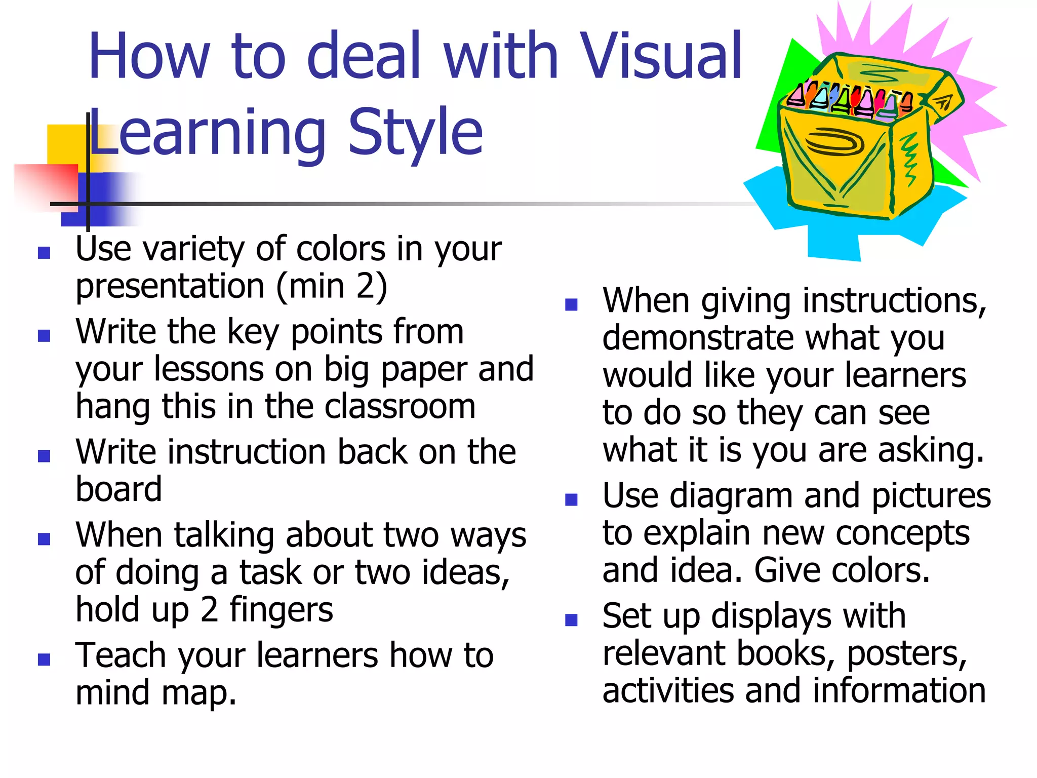How to deal with Visual
Learning Style
 Use variety of colors in your
presentation (min 2)
 Write the key points from
your lessons on big paper and
hang this in the classroom
 Write instruction back on the
board
 When talking about two ways
of doing a task or two ideas,
hold up 2 fingers
 Teach your learners how to
mind map.
 When giving instructions,
demonstrate what you
would like your learners
to do so they can see
what it is you are asking.
 Use diagram and pictures
to explain new concepts
and idea. Give colors.
 Set up displays with
relevant books, posters,
activities and information
 