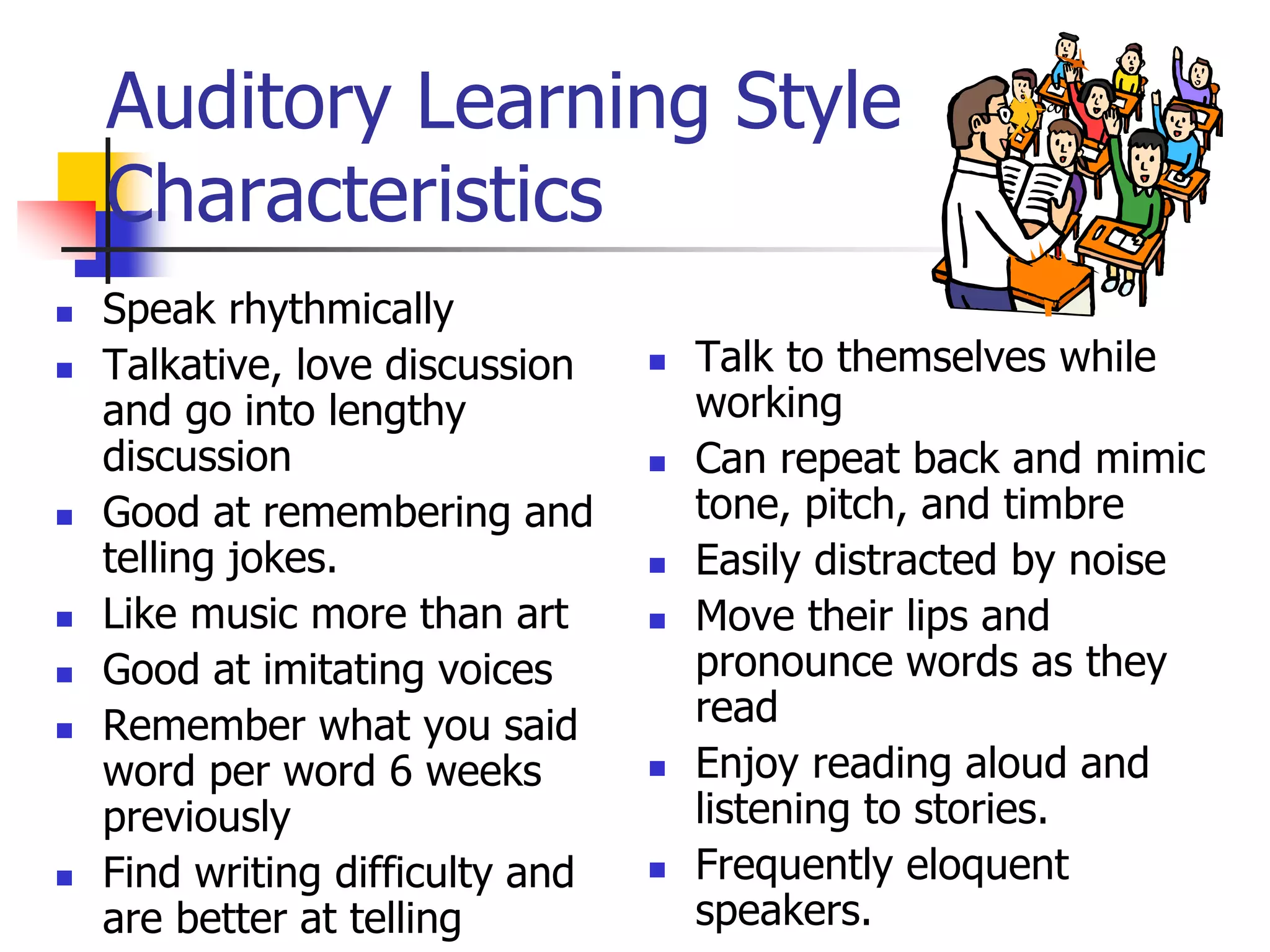 Auditory Learning Style
Characteristics
 Speak rhythmically
 Talkative, love discussion
and go into lengthy
discussion
 Good at remembering and
telling jokes.
 Like music more than art
 Good at imitating voices
 Remember what you said
word per word 6 weeks
previously
 Find writing difficulty and
are better at telling
 Talk to themselves while
working
 Can repeat back and mimic
tone, pitch, and timbre
 Easily distracted by noise
 Move their lips and
pronounce words as they
read
 Enjoy reading aloud and
listening to stories.
 Frequently eloquent
speakers.
 
