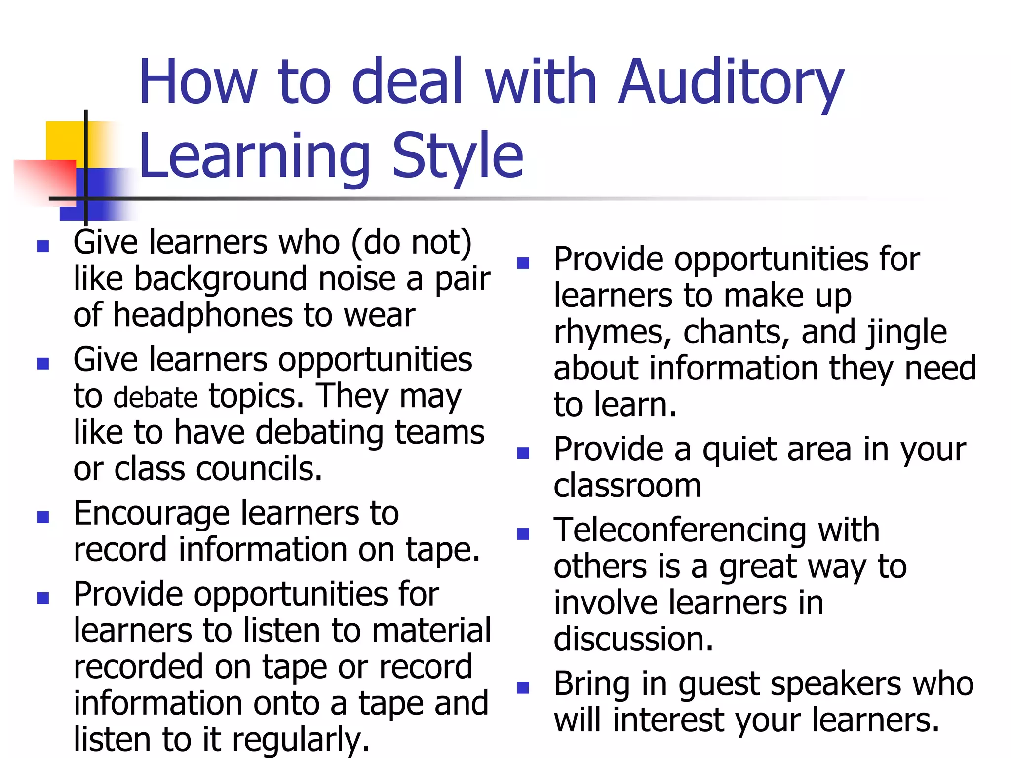 How to deal with Auditory
Learning Style
 Give learners who (do not)
like background noise a pair
of headphones to wear
 Give learners opportunities
to debate topics. They may
like to have debating teams
or class councils.
 Encourage learners to
record information on tape.
 Provide opportunities for
learners to listen to material
recorded on tape or record
information onto a tape and
listen to it regularly.
 Provide opportunities for
learners to make up
rhymes, chants, and jingle
about information they need
to learn.
 Provide a quiet area in your
classroom
 Teleconferencing with
others is a great way to
involve learners in
discussion.
 Bring in guest speakers who
will interest your learners.
 