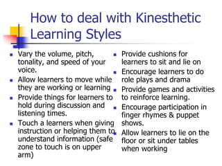 How to deal with Kinesthetic
Learning Styles
 Vary the volume, pitch,
tonality, and speed of your
voice.
 Allow learners to move while
they are working or learning
 Provide things for learners to
hold during discussion and
listening times.
 Touch a learners when giving
instruction or helping them to
understand information (safe
zone to touch is on upper
arm)
 Provide cushions for
learners to sit and lie on
 Encourage learners to do
role plays and drama
 Provide games and activities
to reinforce learning.
 Encourage participation in
finger rhymes & puppet
shows.
 Allow learners to lie on the
floor or sit under tables
when working
 