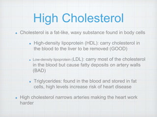 High Cholesterol
Cholesterol is a fat-like, waxy substance found in body cells
High-density lipoprotein (HDL): carry cholesterol in
the blood to the liver to be removed (GOOD)
Low-density lipoprotein (LDL): carry most of the cholesterol
in the blood but cause fatty deposits on artery walls
(BAD)
Triglycerides: found in the blood and stored in fat
cells, high levels increase risk of heart disease
High cholesterol narrows arteries making the heart work
harder
 