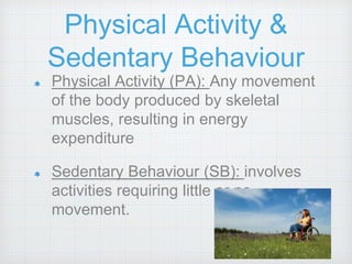 Physical Activity &
Sedentary Behaviour
Physical Activity (PA): Any movement
of the body produced by skeletal
muscles, resulting in energy
expenditure
Sedentary Behaviour (SB): involves
activities requiring little or no
movement.
 