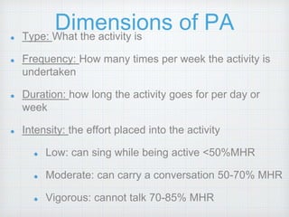 Dimensions of PAType: What the activity is
Frequency: How many times per week the activity is
undertaken
Duration: how long the activity goes for per day or
week
Intensity: the effort placed into the activity
Low: can sing while being active <50%MHR
Moderate: can carry a conversation 50-70% MHR
Vigorous: cannot talk 70-85% MHR
 