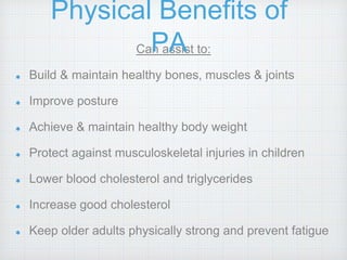 Can assist to:
Build & maintain healthy bones, muscles & joints
Improve posture
Achieve & maintain healthy body weight
Protect against musculoskeletal injuries in children
Lower blood cholesterol and triglycerides
Increase good cholesterol
Keep older adults physically strong and prevent fatigue
Physical Benefits of
PA
 