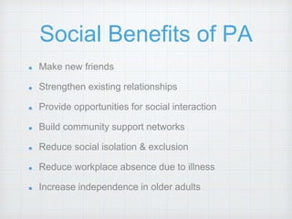 Social Benefits of PA
Make new friends
Strengthen existing relationships
Provide opportunities for social interaction
Build community support networks
Reduce social isolation & exclusion
Reduce workplace absence due to illness
Increase independence in older adults
 