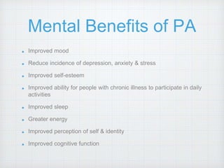 Mental Benefits of PA
Improved mood
Reduce incidence of depression, anxiety & stress
Improved self-esteem
Improved ability for people with chronic illness to participate in daily
activities
Improved sleep
Greater energy
Improved perception of self & identity
Improved cognitive function
 