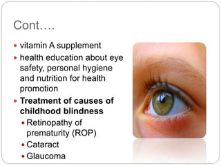 Cont….
 vitamin A supplement
 health education about eye
safety, personal hygiene
and nutrition for health
promotion
 Treatment of causes of
childhood blindness
 Retinopathy of
prematurity (ROP)
 Cataract
 Glaucoma
 