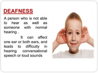 DEAFNESS
A person who is not able
to hear as well as
someone with normal
hearing .
It can affect
one ear or both ears, and
leads to difficulty in
hearing conversational
speech or loud sounds
 