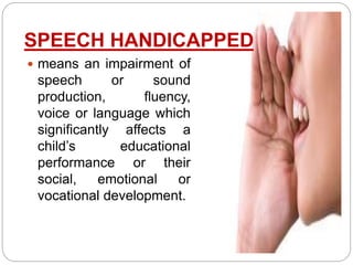 SPEECH HANDICAPPED
 means an impairment of
speech or sound
production, fluency,
voice or language which
significantly affects a
child’s educational
performance or their
social, emotional or
vocational development.
 
