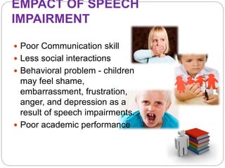 EMPACT OF SPEECH
IMPAIRMENT
 Poor Communication skill
 Less social interactions
 Behavioral problem - children
may feel shame,
embarrassment, frustration,
anger, and depression as a
result of speech impairments.
 Poor academic performance
 