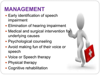 MANAGEMENT
 Early identification of speech
impairment
 Elimination of hearing impairment
 Medical and surgical intervention for
underlying causes
 Psychological counseling
 Avoid making fun of their voice or
speech
 Voice or Speech therapy
 Physical therapy
 Cognitive rehabilitation
 