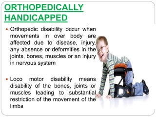 ORTHOPEDICALLY
HANDICAPPED
 Orthopedic disability occur when
movements in over body are
affected due to disease, injury,
any absence or deformities in the
joints, bones, muscles or an injury
in nervous system
 Loco motor disability means
disability of the bones, joints or
muscles leading to substantial
restriction of the movement of the
limbs
 