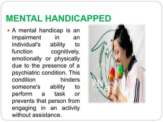 MENTAL HANDICAPPED
 A mental handicap is an
impairment in an
individual's ability to
function cognitively,
emotionally or physically
due to the presence of a
psychiatric condition. This
condition hinders
someone's ability to
perform a task or
prevents that person from
engaging in an activity
without assistance.
 