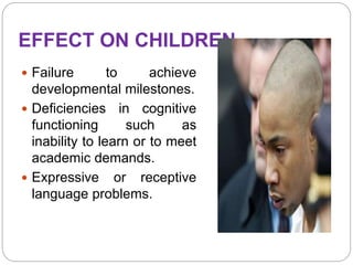EFFECT ON CHILDREN
 Failure to achieve
developmental milestones.
 Deficiencies in cognitive
functioning such as
inability to learn or to meet
academic demands.
 Expressive or receptive
language problems.
 