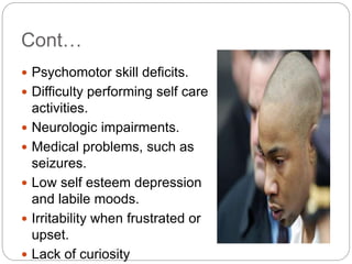 Cont…
 Psychomotor skill deficits.
 Difficulty performing self care
activities.
 Neurologic impairments.
 Medical problems, such as
seizures.
 Low self esteem depression
and labile moods.
 Irritability when frustrated or
upset.
 Lack of curiosity
 