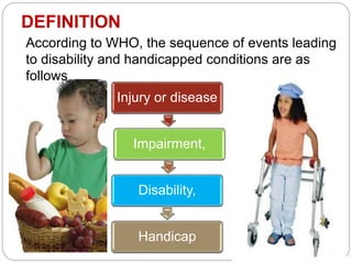 DEFINITION
According to WHO, the sequence of events leading
to disability and handicapped conditions are as
follows
Injury or disease
Impairment,
Disability,
Handicap
 