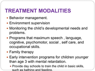 TREATMENT MODALITIES
 Behavior management.
 Environment supervision
 Monitoring the child’s developmental needs and
problems.
 Programs that maximum speech , language,
cognitive, psychomotor, social , self care, and
occupational skills.
 Family therapy
 Early intervention programs for children younger
than age 3 with mental retardation.
 Provide day schools to train the child in basic skills,
such as bathing and feeding.
 