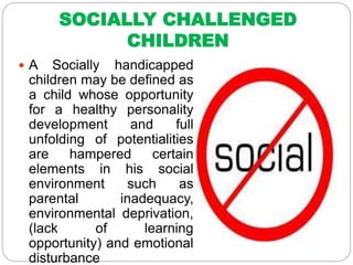 SOCIALLY CHALLENGED
CHILDREN
 A Socially handicapped
children may be defined as
a child whose opportunity
for a healthy personality
development and full
unfolding of potentialities
are hampered certain
elements in his social
environment such as
parental inadequacy,
environmental deprivation,
(lack of learning
opportunity) and emotional
disturbance
 
