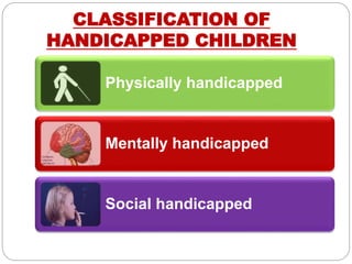 CLASSIFICATION OF
HANDICAPPED CHILDREN
Physically handicapped
Mentally handicapped
Social handicapped
 