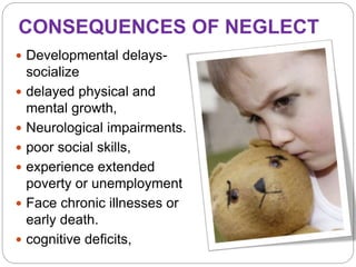 CONSEQUENCES OF NEGLECT
 Developmental delays-
socialize
 delayed physical and
mental growth,
 Neurological impairments.
 poor social skills,
 experience extended
poverty or unemployment
 Face chronic illnesses or
early death.
 cognitive deficits,
 