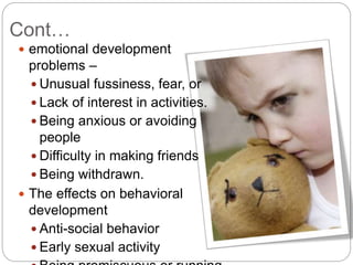 Cont…
 emotional development
problems –
 Unusual fussiness, fear, or
 Lack of interest in activities.
 Being anxious or avoiding
people
 Difficulty in making friends
 Being withdrawn.
 The effects on behavioral
development
 Anti-social behavior
 Early sexual activity
 