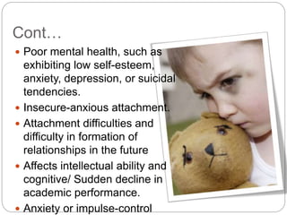 Cont…
 Poor mental health, such as
exhibiting low self-esteem,
anxiety, depression, or suicidal
tendencies.
 Insecure-anxious attachment.
 Attachment difficulties and
difficulty in formation of
relationships in the future
 Affects intellectual ability and
cognitive/ Sudden decline in
academic performance.
 Anxiety or impulse-control
 
