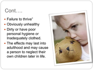 Cont….
 Failure to thrive”
 Obviously unhealthy
 Dirty or have poor
personal hygiene or
Inadequately clothed.
 The effects may last into
adulthood and may cause
a person to neglect their
own children later in life.
 