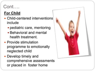 Cont….
For Child
 Child-centered interventions
include
 pediatric care, mentoring
 Behavioral and mental
health treatment.
 Provide stimulation
programme to emotionally
neglected child
 Develop timely and
comprehensive assessments
or placed in foster home
 