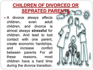 CHILDREN OF DIVORCED OR
SEPRATED PARENTS
 A divorce always affects
children, even adult
children, and divorce is
almost always stressful for
children. And lead to lost
contact with one parent,
create economic hardships,
and increase conflict
between parents For all
these reasons, most
children have a hard time
during the divorce transition.
 