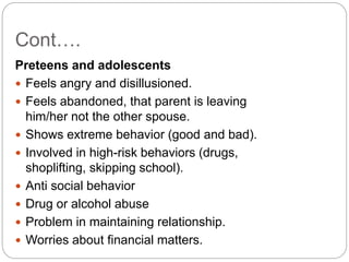 Cont….
Preteens and adolescents
 Feels angry and disillusioned.
 Feels abandoned, that parent is leaving
him/her not the other spouse.
 Shows extreme behavior (good and bad).
 Involved in high-risk behaviors (drugs,
shoplifting, skipping school).
 Anti social behavior
 Drug or alcohol abuse
 Problem in maintaining relationship.
 Worries about financial matters.
 