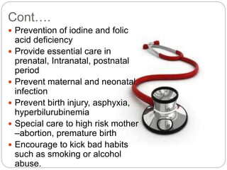 Cont….
 Prevention of iodine and folic
acid deficiency
 Provide essential care in
prenatal, Intranatal, postnatal
period
 Prevent maternal and neonatal
infection
 Prevent birth injury, asphyxia,
hyperbilurubinemia
 Special care to high risk mother
–abortion, premature birth
 Encourage to kick bad habits
such as smoking or alcohol
abuse.
 