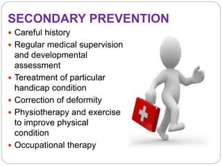 SECONDARY PREVENTION
 Careful history
 Regular medical supervision
and developmental
assessment
 Tereatment of particular
handicap condition
 Correction of deformity
 Physiotherapy and exercise
to improve physical
condition
 Occupational therapy
 