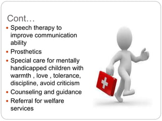Cont…
 Speech therapy to
improve communication
ability
 Prosthetics
 Special care for mentally
handicapped children with
warmth , love , tolerance,
discipline, avoid criticism
 Counseling and guidance
 Referral for welfare
services
 