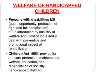 WELFARE OF HANDICAPPED
CHILDREN
 Persons with disabilities bill
(equal opportunity, protection of
right and full participation)-
1995,introduced by ministry of
welfare and Govt of India and it
deal with preventive and
promotional aspect of
rehabilitation
 Children Act 1960- provide for
the care protection, maintenance,
welfare, education, and
rehabilitation of socially
handicapped children.
 