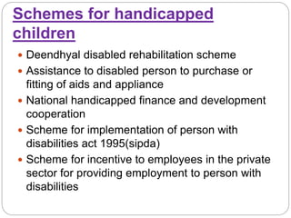 Schemes for handicapped
children
 Deendhyal disabled rehabilitation scheme
 Assistance to disabled person to purchase or
fitting of aids and appliance
 National handicapped finance and development
cooperation
 Scheme for implementation of person with
disabilities act 1995(sipda)
 Scheme for incentive to employees in the private
sector for providing employment to person with
disabilities
 