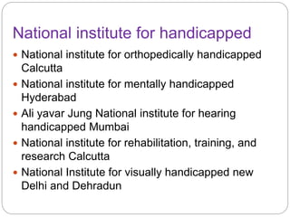 National institute for handicapped
 National institute for orthopedically handicapped
Calcutta
 National institute for mentally handicapped
Hyderabad
 Ali yavar Jung National institute for hearing
handicapped Mumbai
 National institute for rehabilitation, training, and
research Calcutta
 National Institute for visually handicapped new
Delhi and Dehradun
 