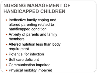 NURSING MANAGEMENT OF
HANDICAPPED CHILDREN
 Ineffective family coping and
altered parenting related to
handicapped condition
 Anxiety of parents and family
members
 Altered nutrition less than body
requirement
 Potential for infection
 Self care deficient
 Communication impaired
 Physical mobility impaired
 