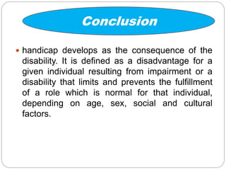 Conclusion
 handicap develops as the consequence of the
disability. It is defined as a disadvantage for a
given individual resulting from impairment or a
disability that limits and prevents the fulfillment
of a role which is normal for that individual,
depending on age, sex, social and cultural
factors.
 