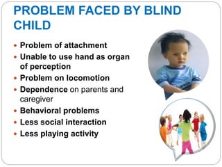 PROBLEM FACED BY BLIND
CHILD
 Problem of attachment
 Unable to use hand as organ
of perception
 Problem on locomotion
 Dependence on parents and
caregiver
 Behavioral problems
 Less social interaction
 Less playing activity
 