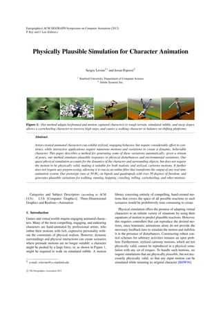 Eurographics/ ACM SIGGRAPH Symposium on Computer Animation (2012) 
P. Kry and J. Lee (Editors) 
Physically Plausible Simulation for Character Animation 
Sergey Leviney1 and Jovan Popovi´c2 
1 Stanford University, Department of Computer Science 
2 Adobe Systems Inc. 
Figure 1: Our method adapts keyframed and motion captured characters to rough terrain, simulated rubble, and steep slopes, 
allows a cartwheeling character to traverse high steps, and causes a walking character to balance on shifting platforms. 
Abstract 
Artist-created animated characters can exhibit stylized, engaging behavior, but require considerable effort to con-struct, 
while interactive applications require numerous motions and variations to create a dynamic, believable 
character. This paper describes a method for generating some of these variations automatically: given a stream 
of poses, our method simulates plausible responses to physical disturbances and environmental variations. Our 
quasi-physical simulation accounts for the dynamics of the character and surrounding objects, but does not require 
the motion to be physically valid, making it suitable for both realistic and stylized, cartoony motions. It further 
does not require any preprocessing, allowing it to run as an online filter that transforms the output of any real-time 
animation system. Our prototype runs at 50 Hz, on bipeds and quadrupeds with over 50 degrees of freedom, and 
generates plausible variations for walking, running, hopping, crawling, rolling, cartwheeling, and other motions. 
Categories and Subject Descriptors (according to ACM 
CCS): I.3.6 [Computer Graphics]: Three-Dimensional 
Graphics and Realism—Animation 
1. Introduction 
Games and virtual worlds require engaging animated charac-ters. 
Many of the most compelling, engaging, and endearing 
characters are hand-animated by professional artists, who 
imbue their motions with rich, expressive personality with-out 
the constraints of physical realism. However, dynamic 
surroundings and physical interactions can create scenarios 
where premade motions are no longer suitable: a character 
might be pushed by a large force, or, as shown in Figure 1, 
might be required to walk on simulated rubble. A motion 
y e-mail: svlevine@cs.stanford.edu 
library consisting entirely of compelling, hand-created mo-tions 
that covers the space of all possible reactions to such 
scenarios would be prohibitively time consuming to create. 
Physical simulation offers the promise of adapting virtual 
characters to an infinite variety of situations by using their 
equations of motion to predict plausible reactions. However, 
this requires controllers that can reproduce the desired mo-tions, 
since kinematic animations alone do not provide the 
necessary feedback laws to simulate the motion and stabilize 
it in the presence of disturbances. Constructing robust con-trol 
schemes for arbitrary activities remains an open prob-lem. 
Furthermore, stylized cartoony motions, which are not 
physically valid, cannot be reproduced in a physical simu-lation 
with any set of torques. To handle such motions, we 
require simulations that are physically plausible, but not nec-essarily 
physically valid, so that any input motion can be 
simulated while retaining its original character [BHW96]. 

c The Eurographics Association 2012. 
 