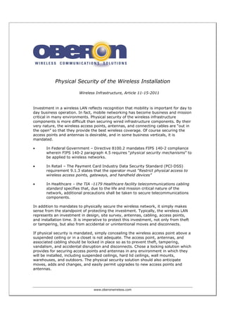 www.oberonwireless.com
Physical Security of the Wireless Installation
Wireless Infrastructure, Article 11-15-2011
Investment in a wireless LAN reflects recognition that mobility is important for day to
day business operation. In fact, mobile networking has become business and mission
critical in many environments. Physical security of the wireless infrastructure
components is more difficult than securing wired infrastructure components. By their
very nature, the wireless access points, antennas, and connecting cables are “out in
the open” so that they provide the best wireless coverage. Of course securing the
access points and antennas is desirable, and in some business verticals, it is
mandated.
• In Federal Government – Directive 8100.2 mandates FIPS 140-2 compliance
wherein FIPS 140-2 paragraph 4.5 requires “physical security mechanisms” to
be applied to wireless networks.
• In Retail – The Payment Card Industry Data Security Standard (PCI-DSS)
requirement 9.1.3 states that the operator must “Restrict physical access to
wireless access points, gateways, and handheld devices”
• In Healthcare – the TIA -1179 Healthcare facility telecommunications cabling
standard specifies that, due to the life and mission critical nature of the
network, additional precautions shall be taken to secure telecommunications
components.
In addition to mandates to physically secure the wireless network, it simply makes
sense from the standpoint of protecting the investment. Typically, the wireless LAN
represents an investment in design, site survey, antennas, cabling, access points,
and installation time. It is imperative to protect this investment, not only from theft
or tampering, but also from accidental or unintentional moves and disconnects.
If physical security is mandated, simply concealing the wireless access point above a
suspended ceiling or in a closet is not adequate. The access point, antennas, and
associated cabling should be locked in place so as to prevent theft, tampering,
vandalism, and accidental disruption and disconnects. Chose a locking solution which
provides for securing access points and antennas in any environment in which they
will be installed, including suspended ceilings, hard lid ceilings, wall mounts,
warehouses, and outdoors. The physical security solution should also anticipate
moves, adds and changes, and easily permit upgrades to new access points and
antennas.
 