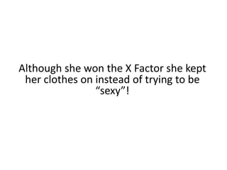 Although she won the X Factor she kept her clothes on instead of trying to be “sexy”!
