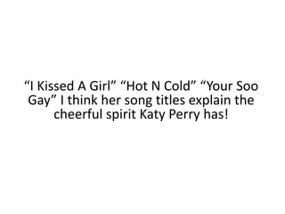 “I Kissed A Girl” “Hot N Cold” “Your Soo Gay” I think her song titles explain the cheerful spirit Katy Perry has!