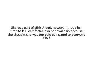 She was part of Girls Aloud, however it took her time to feel comfortable in her own skin because she thought she was too pale compared to everyone else!