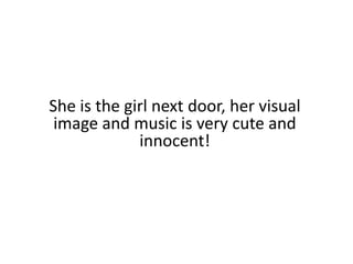 She is the girl next door, her visual image and music is very cute and innocent!