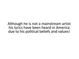Although he is not a mainstream artist his lyrics have been heard in America due to his political beliefs and values!