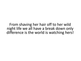From shaving her hair off to her wild night life we all have a break down only difference is the world is watching hers!