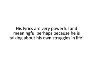 His lyrics are very powerful and meaningful perhaps because he is talking about his own struggles in life!